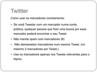 Twittter
Como usar os marcadores corretamente:
 Se você Tweetar com um marcador numa conta

pública, qualquer pessoa que fizer uma busca por esse
marcador poderá encontrar o seu Tweet
 Não mande spam com marcadores (#)
 Não demasiados marcadores num mesmo Tweet. (no

máximo 2 marcadores por Tweet.)
 Use os marcadores apenas nos Tweets relevantes para o

tópico.

 