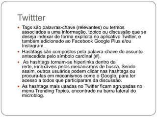 Twittter
 Tags são palavras-chave (relevantes) ou termos

associados a uma informação, tópico ou discussão que se
deseja indexar de forma explícita no aplicativo Twitter, e
também adicionado ao Facebook Google Plus e/ou
Instagram.
 Hashtags são compostos pela palavra-chave do assunto
antecedida pelo símbolo cardinal (#).
 As hashtags tornam-se hiperlinks dentro da
rede, indexáveis pelos mecanismos de busca. Sendo
assim, outros usuários podem clicar nas hashtags ou
procura-las em mecanismos como o Google, para ter
acesso a todos que participaram da discussão.
 As hashtags mais usadas no Twitter ficam agrupadas no
menu Trending Topics, encontrado na barra lateral do
microblog.

 