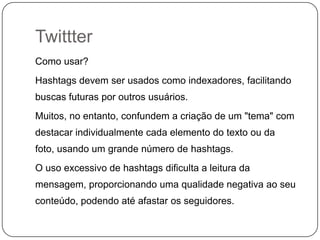 Twittter
Como usar?
Hashtags devem ser usados como indexadores, facilitando
buscas futuras por outros usuários.
Muitos, no entanto, confundem a criação de um "tema" com
destacar individualmente cada elemento do texto ou da
foto, usando um grande número de hashtags.
O uso excessivo de hashtags dificulta a leitura da
mensagem, proporcionando uma qualidade negativa ao seu
conteúdo, podendo até afastar os seguidores.

 