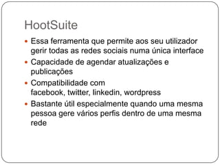 HootSuite
 Essa ferramenta que permite aos seu utilizador

gerir todas as redes sociais numa única interface
 Capacidade de agendar atualizações e
publicações
 Compatibilidade com
facebook, twitter, linkedin, wordpress
 Bastante útil especialmente quando uma mesma
pessoa gere vários perfis dentro de uma mesma
rede

 