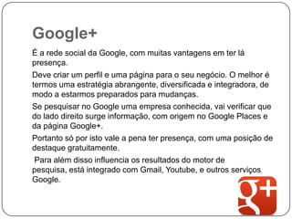 Google+
É a rede social da Google, com muitas vantagens em ter lá
presença.
Deve criar um perfil e uma página para o seu negócio. O melhor é
termos uma estratégia abrangente, diversificada e integradora, de
modo a estarmos preparados para mudanças.
Se pesquisar no Google uma empresa conhecida, vai verificar que
do lado direito surge informação, com origem no Google Places e
da página Google+.
Portanto só por isto vale a pena ter presença, com uma posição de
destaque gratuitamente.
Para além disso influencia os resultados do motor de
pesquisa, está integrado com Gmail, Youtube, e outros serviços
Google.

 