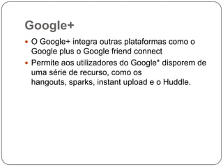 Google+
 O Google+ integra outras plataformas como o

Google plus o Google friend connect
 Permite aos utilizadores do Google* disporem de
uma série de recurso, como os
hangouts, sparks, instant upload e o Huddle.

 