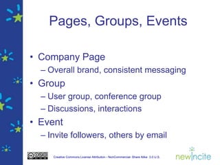 Pages, Groups, Events

• Company Page
  – Overall brand, consistent messaging
• Group
  – User group, conference group
  – Discussions, interactions
• Event
  – Invite followers, others by email

     Creative Commons License Attribution - NonCommercial- Share Alike 3.0 U.S.
 