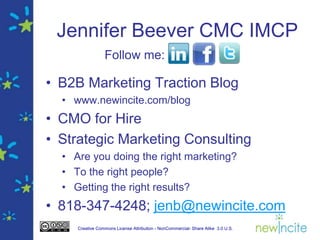 Jennifer Beever CMC IMCP
                 Follow me:

• B2B Marketing Traction Blog
  • www.newincite.com/blog
• CMO for Hire
• Strategic Marketing Consulting
  • Are you doing the right marketing?
  • To the right people?
  • Getting the right results?
• 818-347-4248; jenb@newincite.com
     Creative Commons License Attribution - NonCommercial- Share Alike 3.0 U.S.
 