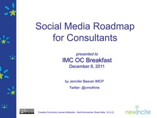 Social Media Roadmap
   for Consultants
                                    presented to
                       IMC OC Breakfast
                              December 8, 2011


                          by Jennifer Beever IMCP
                              Twitter: @cmo4hire




Creative Commons License Attribution - NonCommercial- Share Alike 3.0 U.S.
 