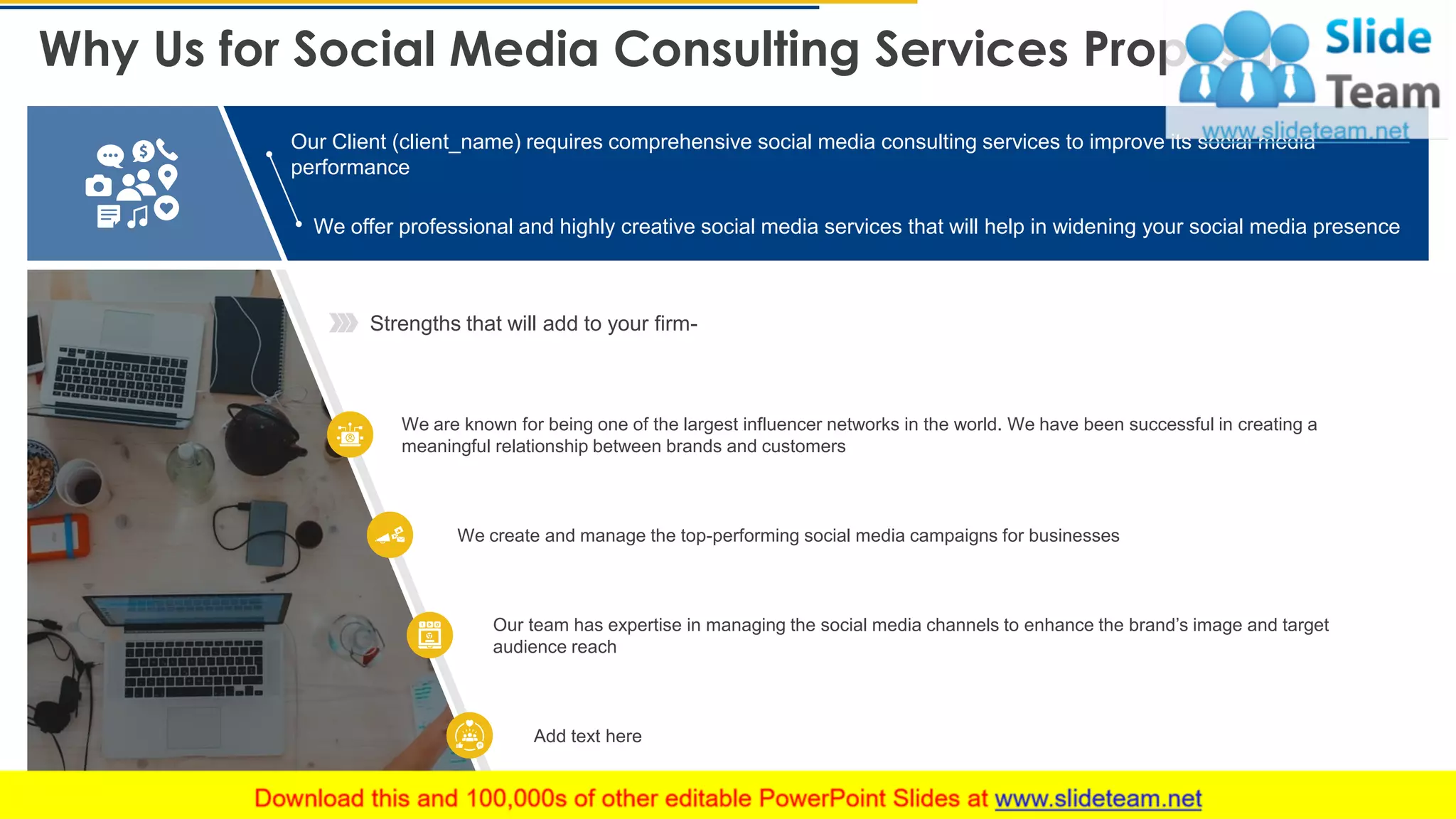 Why Us for Social Media Consulting Services Proposal
15
Strengths that will add to your firm-
We are known for being one of the largest influencer networks in the world. We have been successful in creating a
meaningful relationship between brands and customers
We create and manage the top-performing social media campaigns for businesses
Our team has expertise in managing the social media channels to enhance the brand’s image and target
audience reach
Add text here
Our Client (client_name) requires comprehensive social media consulting services to improve its social media
performance
We offer professional and highly creative social media services that will help in widening your social media presence
This slide is 100% editable. Adapt it to your needs and capture your audience's attention.
 