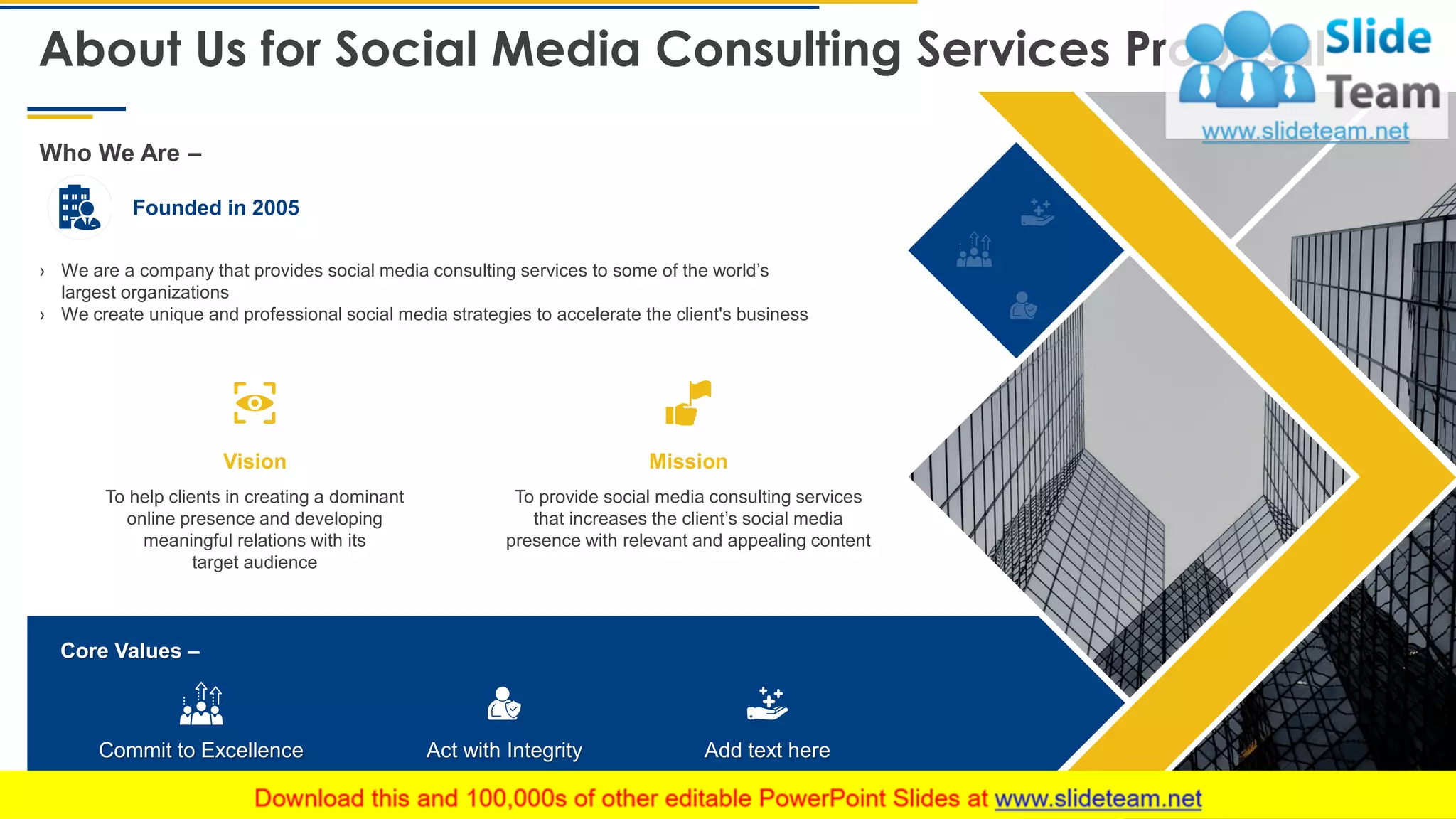 About Us for Social Media Consulting Services Proposal
16
› We are a company that provides social media consulting services to some of the world’s
largest organizations
› We create unique and professional social media strategies to accelerate the client's business
Founded in 2005
Who We Are –
To provide social media consulting services
that increases the client’s social media
presence with relevant and appealing content
To help clients in creating a dominant
online presence and developing
meaningful relations with its
target audience
Core Values –
Commit to Excellence Act with Integrity Add text here
Vision Mission
This slide is 100% editable. Adapt it to your needs and capture your audience's attention.
 