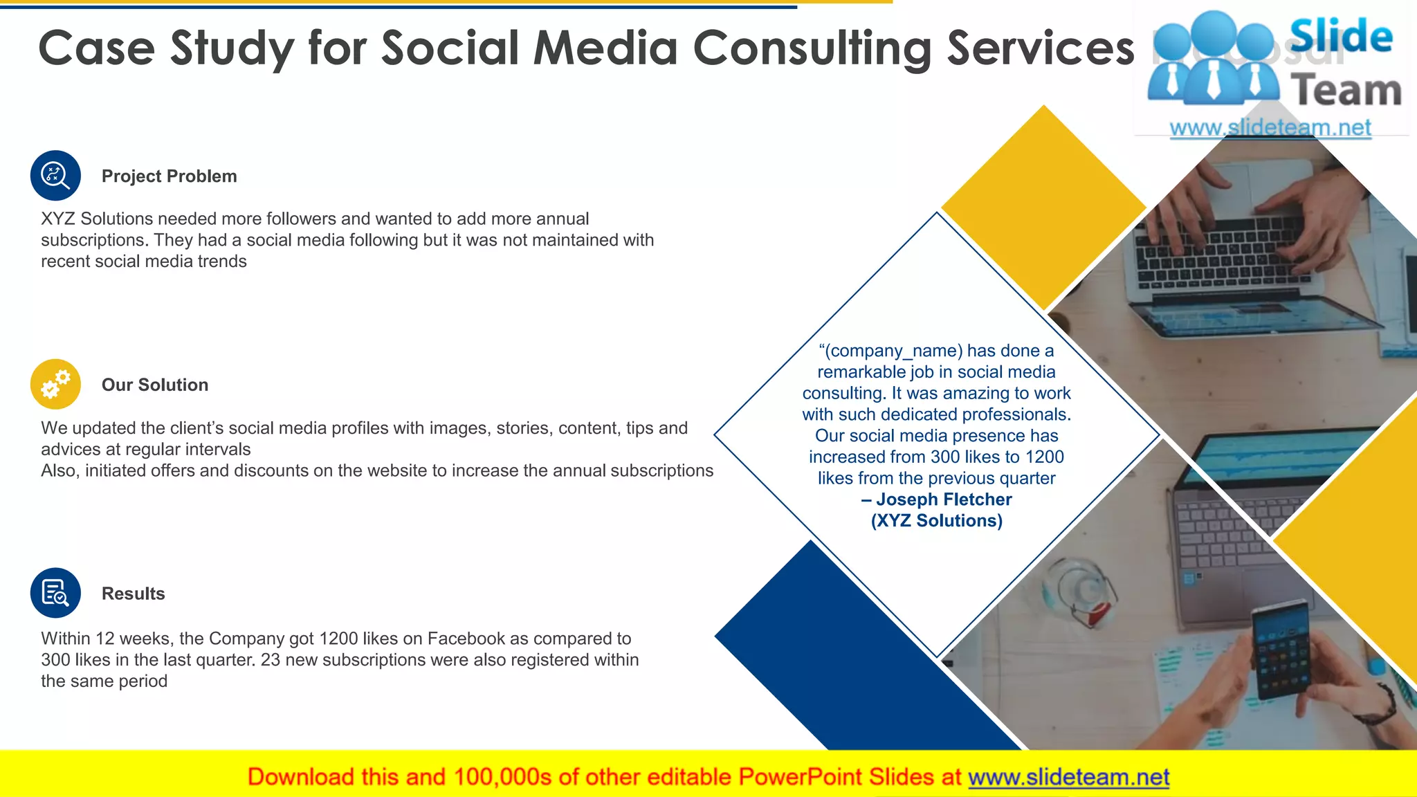 Case Study for Social Media Consulting Services Proposal
23
“(company_name) has done a
remarkable job in social media
consulting. It was amazing to work
with such dedicated professionals.
Our social media presence has
increased from 300 likes to 1200
likes from the previous quarter
– Joseph Fletcher
(XYZ Solutions)
Project Problem
Our Solution
Results
XYZ Solutions needed more followers and wanted to add more annual
subscriptions. They had a social media following but it was not maintained with
recent social media trends
We updated the client’s social media profiles with images, stories, content, tips and
advices at regular intervals
Also, initiated offers and discounts on the website to increase the annual subscriptions
Within 12 weeks, the Company got 1200 likes on Facebook as compared to
300 likes in the last quarter. 23 new subscriptions were also registered within
the same period
This slide is 100% editable. Adapt it to your needs and capture your audience's attention.
 