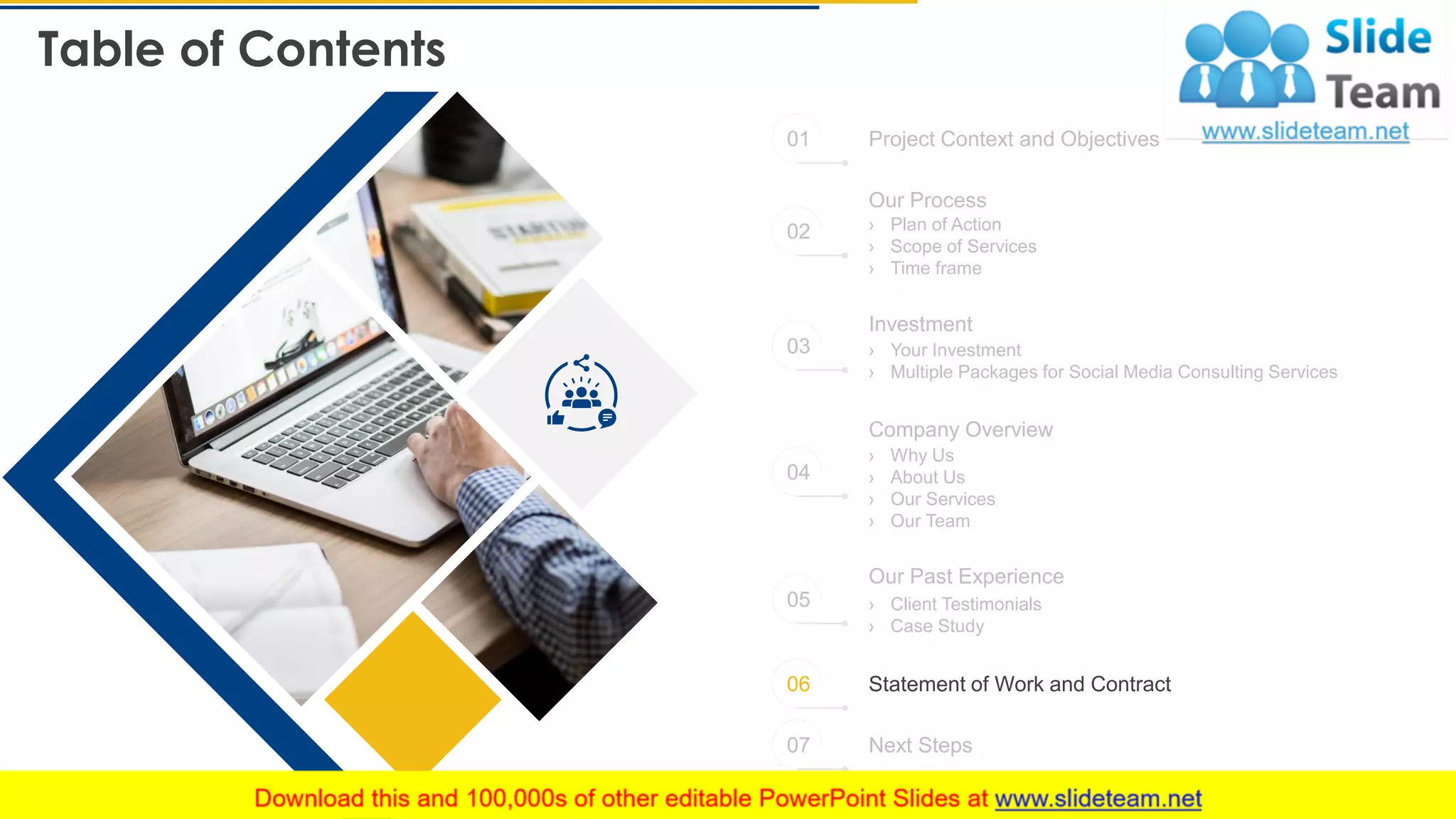 Table of Contents
24
Project Context and Objectives
Statement of Work and Contract
Next Steps
Our Process
› Plan of Action
› Scope of Services
› Time frame
› Your Investment
› Multiple Packages for Social Media Consulting Services
Investment
Company Overview
› Why Us
› About Us
› Our Services
› Our Team
Our Past Experience
› Client Testimonials
› Case Study
01
02
03
04
05
06
07
 