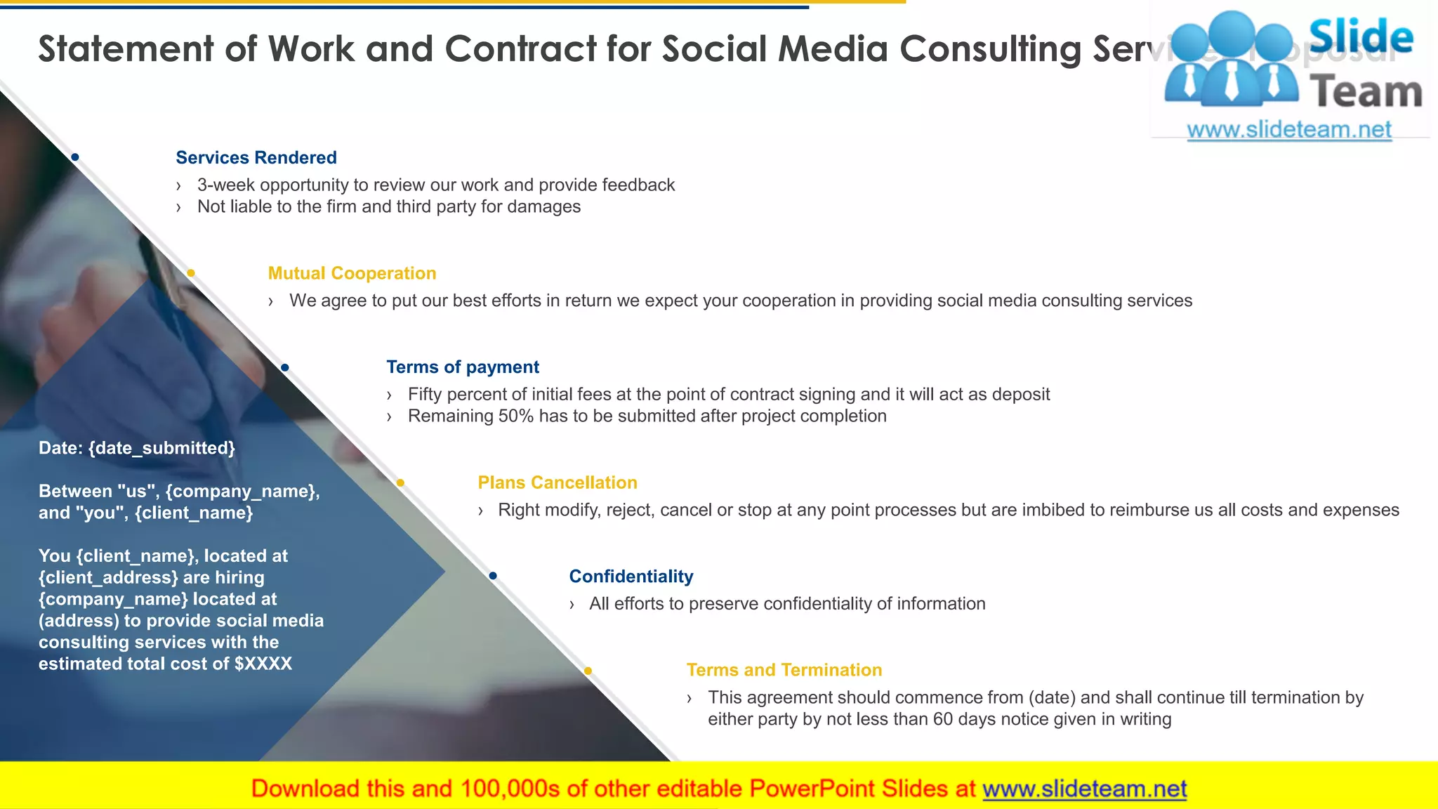 Services Rendered
Mutual Cooperation
Terms and Termination
Statement of Work and Contract for Social Media Consulting Services Proposal
25
› 3-week opportunity to review our work and provide feedback
› Not liable to the firm and third party for damages
› We agree to put our best efforts in return we expect your cooperation in providing social media consulting services
› Fifty percent of initial fees at the point of contract signing and it will act as deposit
› Remaining 50% has to be submitted after project completion
› Right modify, reject, cancel or stop at any point processes but are imbibed to reimburse us all costs and expenses
› This agreement should commence from (date) and shall continue till termination by
either party by not less than 60 days notice given in writing
Date: {date_submitted}
Between "us", {company_name},
and "you", {client_name}
You {client_name}, located at
{client_address} are hiring
{company_name} located at
(address) to provide social media
consulting services with the
estimated total cost of $XXXX
Confidentiality
› All efforts to preserve confidentiality of information
Plans Cancellation
Terms of payment
 