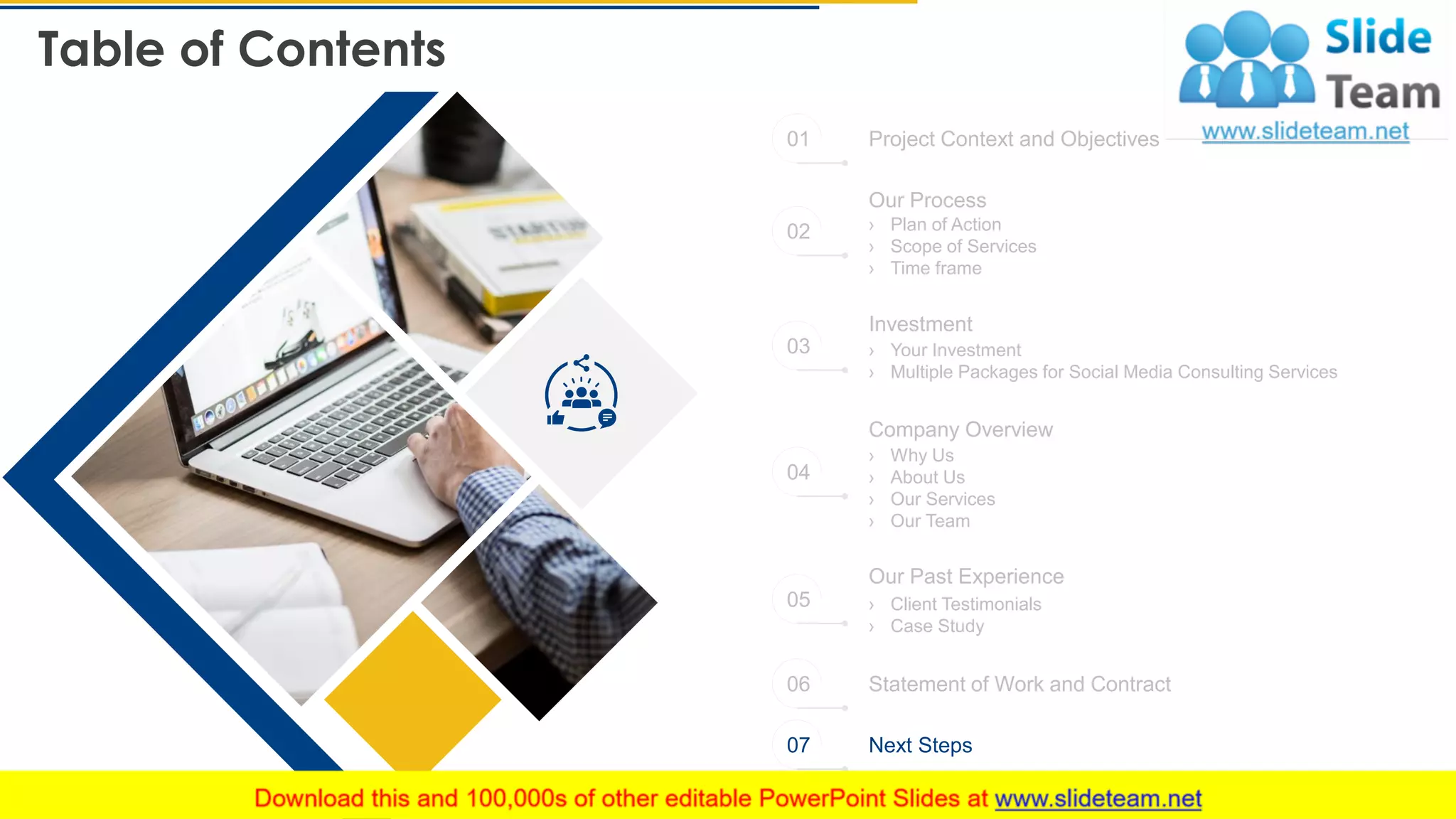 Table of Contents
26
Project Context and Objectives
Statement of Work and Contract
Next Steps
Our Process
› Plan of Action
› Scope of Services
› Time frame
› Your Investment
› Multiple Packages for Social Media Consulting Services
Investment
Company Overview
› Why Us
› About Us
› Our Services
› Our Team
Our Past Experience
› Client Testimonials
› Case Study
01
02
03
04
05
06
07
 
