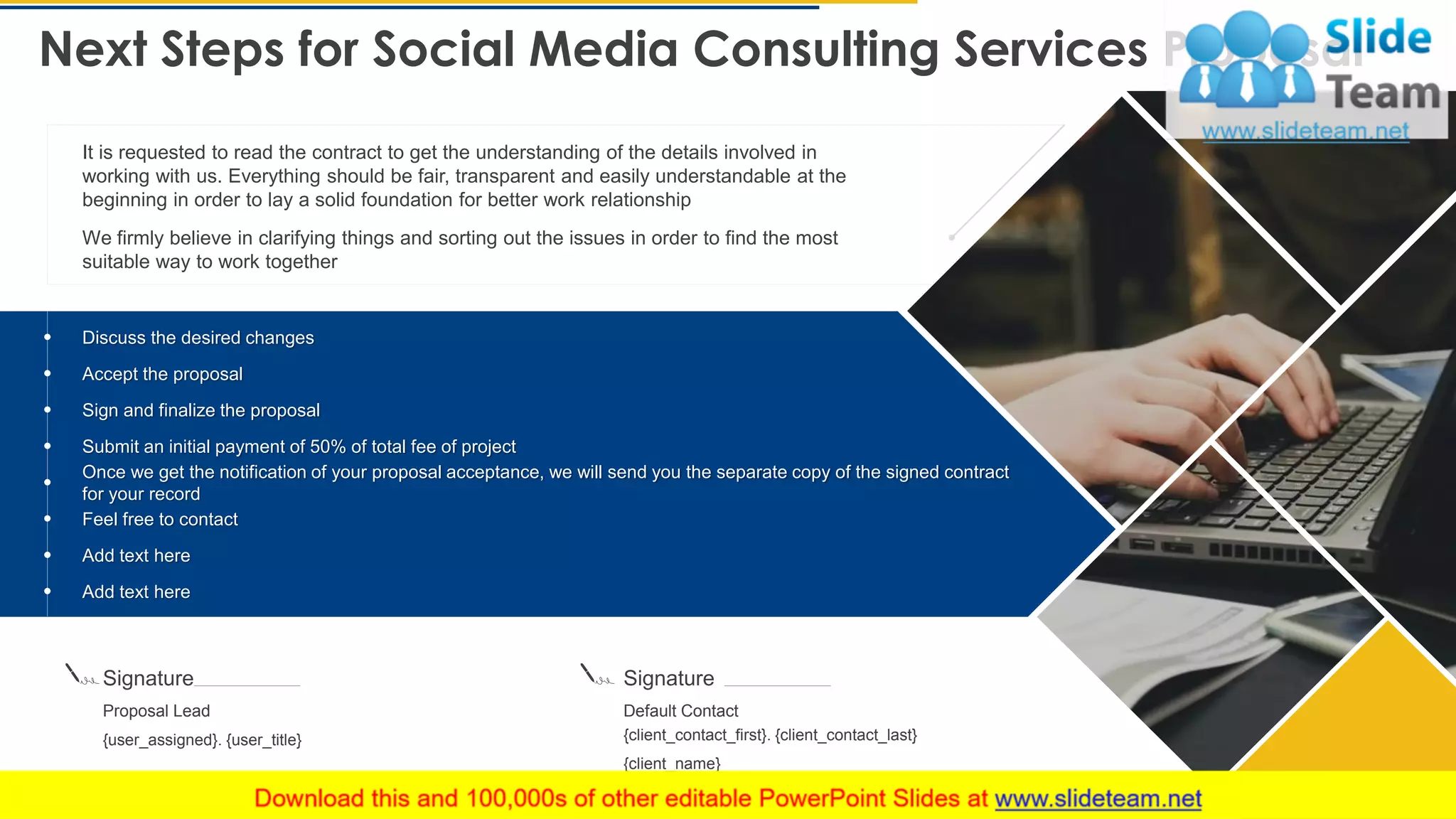 Next Steps for Social Media Consulting Services Proposal
27
It is requested to read the contract to get the understanding of the details involved in
working with us. Everything should be fair, transparent and easily understandable at the
beginning in order to lay a solid foundation for better work relationship
We firmly believe in clarifying things and sorting out the issues in order to find the most
suitable way to work together
Signature
Proposal Lead
{user_assigned}. {user_title}
Signature
Default Contact
{client_contact_first}. {client_contact_last}
{client_name}
Discuss the desired changes
Accept the proposal
Sign and finalize the proposal
Submit an initial payment of 50% of total fee of project
Once we get the notification of your proposal acceptance, we will send you the separate copy of the signed contract
for your record
Feel free to contact
Add text here
Add text here
This slide is 100% editable. Adapt it to your needs and capture your audience's attention.
 