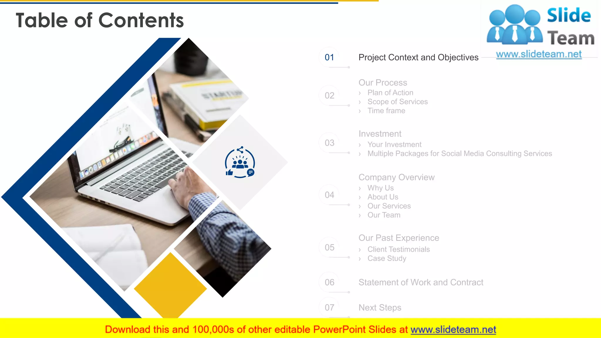 Table of Contents
4
Project Context and Objectives
Statement of Work and Contract
Next Steps
Our Process
› Plan of Action
› Scope of Services
› Time frame
› Your Investment
› Multiple Packages for Social Media Consulting Services
Investment
Company Overview
› Why Us
› About Us
› Our Services
› Our Team
Our Past Experience
› Client Testimonials
› Case Study
01
02
03
04
05
06
07
 