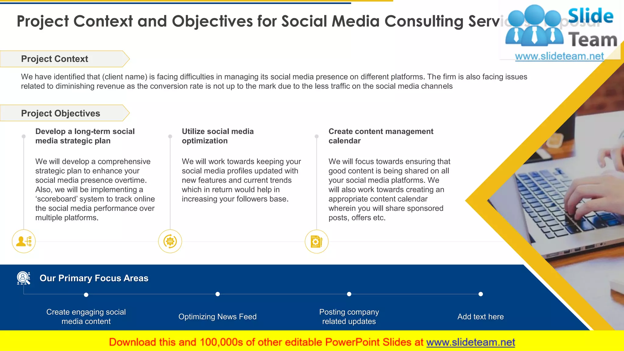 Project Context and Objectives for Social Media Consulting Services Proposal
5
We have identified that (client name) is facing difficulties in managing its social media presence on different platforms. The firm is also facing issues
related to diminishing revenue as the conversion rate is not up to the mark due to the less traffic on the social media channels
Project Context
Develop a long-term social
media strategic plan
We will develop a comprehensive
strategic plan to enhance your
social media presence overtime.
Also, we will be implementing a
‘scoreboard’ system to track online
the social media performance over
multiple platforms.
Utilize social media
optimization
We will work towards keeping your
social media profiles updated with
new features and current trends
which in return would help in
increasing your followers base.
Create content management
calendar
We will focus towards ensuring that
good content is being shared on all
your social media platforms. We
will also work towards creating an
appropriate content calendar
wherein you will share sponsored
posts, offers etc.
This slide is 100% editable. Adapt it to your needs and capture your audience's attention.
Project Objectives
Our Primary Focus Areas
Create engaging social
media content
Optimizing News Feed
Posting company
related updates
Add text here
 