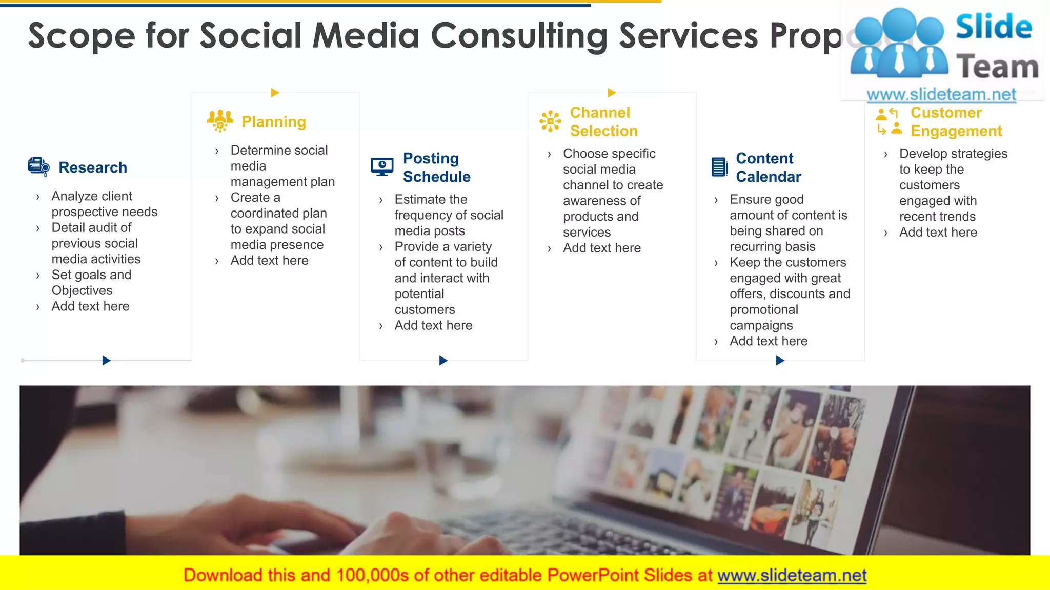 Scope for Social Media Consulting Services Proposal
8
Research
› Analyze client
prospective needs
› Detail audit of
previous social
media activities
› Set goals and
Objectives
› Add text here
Planning
› Determine social
media
management plan
› Create a
coordinated plan
to expand social
media presence
› Add text here
Posting
Schedule
› Estimate the
frequency of social
media posts
› Provide a variety
of content to build
and interact with
potential
customers
› Add text here
Channel
Selection
› Choose specific
social media
channel to create
awareness of
products and
services
› Add text here
Content
Calendar
› Ensure good
amount of content is
being shared on
recurring basis
› Keep the customers
engaged with great
offers, discounts and
promotional
campaigns
› Add text here
Customer
Engagement
› Develop strategies
to keep the
customers
engaged with
recent trends
› Add text here
This slide is 100% editable. Adapt it to your needs and capture your audience's attention.
 