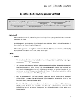 paul bain | social media consultant



         Social Media Consulting Service Contract
____________________________________________________

This contract is a legally binding agreement between __________________, of _____________________ (“Client”)
                                                               {Client’s Name}       {Client’s Organization}
and ____________________, of ________________________ (“Consultant”), entered into on ________________.
         {Consultant’s Name}          {Consultant’s Organization}                                              {Date}




Agreement
    -    Whereas the Consultant will perform a myriad of services (See Sec. 2) designed to boost the social media
         presence of the Client.

    -    Whereas the Client will compensate the Consultant for said services by paying a monthly fee (See Sec. 3)
         due on the first day of each thirty (30) day period.

    -    Whereas this agreement is binding for an initial period of ninety (90) days, and will continue in thirty (30)
         day increments thereafter so long as both parties should agree.

Terms
    1.   Duration

         -    The Consultant will render services to the Client for an initial period of ninety (90) days beginning on
              ___________ and ending on ___________.

         -    The Consultant may have thirty (30) days to establish a presence on behalf of the organization across
              all agreed upon platforms. During this time, the Consultant will work to establish what techniques will
              work best for the organization. After thirty (30) days, the Consultant will become responsible for the
              maintenance portion of the agreement (See Sec. 2) whereby the Consultant must achieve a daily
              quota of social interactions on behalf of the organization.

         -    Once the initial ninety (90) days have transpired, either party may opt to conclude the agreement
              without penalty. Otherwise, the two parties may extend the existing agreement in thirty (30) day
              increments so long as both parties shall agree.

         -    Should the Client choose to terminate the contract without cause prior to the end of the initial ninety
              (90) day period, the Client must present the Consultant with a written notice of termination and
              compensation equal to the amount to be paid to the Consultant over the duration of the initial
              contract period.




                                                                                                                        1
 