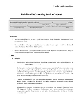| social media consultant



         Social Media Consulting Service Contract
____________________________________________________

This contract is a legally binding agreement between __________________, of _____________________ (“Client”)
                                                               {Client’s Name}       {Client’s Organization}
and ____________________, of ________________________ (“Consultant”), entered into on ________________.
         {Consultant’s Name}          {Consultant’s Organization}                                              {Date}




Agreement
    -    Whereas the Consultant will perform a myriad of services (See Sec. 2) designed to boost the social media
         presence of the Client.

    -    Whereas the Client will compensate the Consultant for said services by paying a monthly fee (See Sec. 3)
         due on the first day of each thirty (30) day period.

    -    Whereas this agreement is binding for an initial period of ninety (90) days, and will continue in thirty (30)
         day increments thereafter so long as both parties should agree.

Terms
    1.   Duration

         -    The Consultant will render services to the Client for an initial period of ninety (90) days beginning on
              ___________ and ending on ___________.

         -    The Consultant may have thirty (30) days to establish a presence on behalf of the organization across
              all agreed upon platforms. During this time, the Consultant will work to establish what techniques will
              work best for the organization. After thirty (30) days, the Consultant will become responsible for the
              maintenance portion of the agreement (See Sec. 2) whereby the Consultant must achieve a daily
              quota of social interactions on behalf of the organization.

         -    Once the initial ninety (90) days have transpired, either party may opt to conclude the agreement
              without penalty. Otherwise, the two parties may extend the existing agreement in thirty (30) day
              increments so long as both parties shall agree.

         -    Should the Client choose to terminate the contract without cause prior to the end of the initial ninety
              (90) day period, the Client must present the Consultant with a written notice of termination and
              compensation equal to the amount to be paid to the Consultant over the duration of the initial
              contract period.




                                                                                                                        1
 