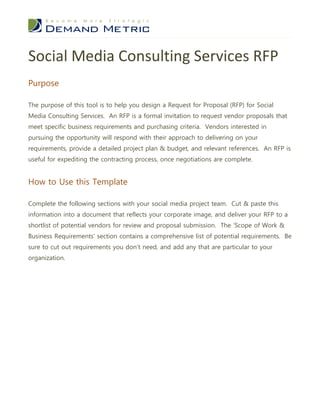 Social Media Consulting Services RFP
Purpose

The purpose of this tool is to help you design a Request for Proposal (RFP) for Social
Media Consulting Services. An RFP is a formal invitation to request vendor proposals that
meet specific business requirements and purchasing criteria. Vendors interested in
pursuing the opportunity will respond with their approach to delivering on your
requirements, provide a detailed project plan & budget, and relevant references. An RFP is
useful for expediting the contracting process, once negotiations are complete.


How to Use this Template

Complete the following sections with your social media project team. Cut & paste this
information into a document that reflects your corporate image, and deliver your RFP to a
shortlist of potential vendors for review and proposal submission. The ‘Scope of Work &
Business Requirements’ section contains a comprehensive list of potential requirements. Be
sure to cut out requirements you don’t need, and add any that are particular to your
organization.
 