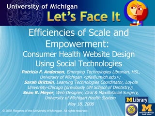 Efficiencies of Scale and Empowerment:  Consumer Health Website Design Using Social Technologies Patricia F. Anderson , Emerging Technologies Librarian, HSL, University of Michigan <pfa@umich.edu>;  Sarah Brittain , Learning Technologies Coordinator, Loyola University-Chicago (previously UM School of Dentistry);  Sean R. Meyer , Web Designer, Oral & Maxillofacial Surgery, University of Michigan Health System  May 18, 2008 © 2008 Regents of the University of Michigan. All rights reserved. 