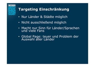Targeting Einschränkung
•  Nur Länder & Städte möglich
•  Nicht ausschließend möglich
•  Macht nur Sinn für Länder/Sprachen
und viele Fans
•  Global Page: teuer und Problem der
Auswahl aller Länder
 