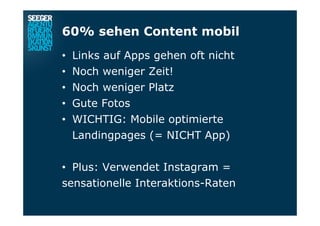 60% sehen Content mobil
•  Links auf Apps gehen oft nicht
•  Noch weniger Zeit!
•  Noch weniger Platz
•  Gute Fotos
•  WICHTIG: Mobile optimierte
Landingpages (= NICHT App)
•  Plus: Verwendet Instagram =
sensationelle Interaktions-Raten
 