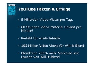 YouTube Fakten & Erfolge
•  5 Millarden Video-Views pro Tag.
•  60 Stunden Video-Material Upload pro
Minute!
•  Perfekt für virale Inhalte
•  195 Million Video Views für Will-it-Blend
•  BlendTech 700% mehr Verkäufe seit
Launch von Will-it-Blend
 