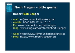 Noch Fragen – bitte gerne:
•  Robert Bob Seeger
•  mail: rs@kommunikationskunst.at
•  mobile: 0043 699 17 14 15 13
•  Fb: www.facebook.com/bob.seeger
•  Xing: www.xing.com/profile/Robert_Seeger
•  web: http://www.kommunikationskunst.at
•  blog: http://www.robert-seeger.biz
 