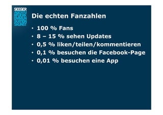 Die echten Fanzahlen
•  100 % Fans
•  8 – 15 % sehen Updates
•  0,5 % liken/teilen/kommentieren
•  0,1 % besuchen die Facebook-Page
•  0,01 % besuchen eine App
 