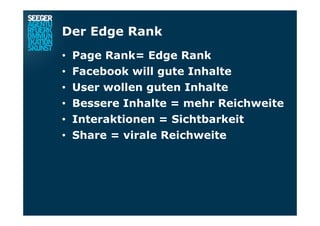 Der Edge Rank
•  Page Rank= Edge Rank
•  Facebook will gute Inhalte
•  User wollen guten Inhalte
•  Bessere Inhalte = mehr Reichweite
•  Interaktionen = Sichtbarkeit
•  Share = virale Reichweite
 
