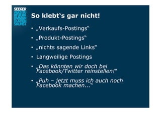 So klebt‘s gar nicht!
•  „Verkaufs-Postings“
•  „Produkt-Postings“
•  „nichts sagende Links“
•  Langweilige Postings
•  „Das könnten wir doch bei
Facebook/Twitter reinstellen!“
•  „Puh – jetzt muss ich auch noch
Facebook machen...“
 