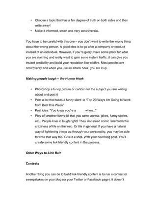 • Choose a topic that has a fair degree of truth on both sides and then
write away!
• Make it informed, smart and very controversial.
You have to be careful with this one – you don’t want to write the wrong thing
about the wrong person. A good idea is to go after a company or product
instead of an individual. However, if you’re gutsy, have some proof for what
you are claiming and really want to gain some instant traffic, it can give you
instant credibility and build your reputation like wildfire. Most people love
controversy and when you use an attack hook, you stir it up.
Making people laugh – the Humor Hook
• Photoshop a funny picture or cartoon for the subject you are writing
about and post it
• Post a list that takes a funny slant: ie “Top 20 Ways I’m Going to Work
from Bed This Week”
• Post idea: "You know you're a _____when..."
• Play off another funny bit that you came across: jokes, funny stories,
etc.. People love to laugh right? They also need comic relief from the
craziness of life on the web. Or life in general. If you have a natural
way of lightening things up through your personality, you may be able
to write that way too. Give it a shot. With your next blog post. You’ll
create some link friendly content in the process.
Other Ways to Link Bait
Contests
Another thing you can do to build link‐friendly content is to run a contest or
sweepstakes on your blog (or your Twitter or Facebook page). It doesn’t
 