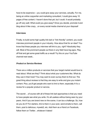 have to be expensive – you could give away your services, actually. For me,
being an online copywriter and marketing consultant, I could give away 10
pages of free content. I haven’t done that yet, but I could. It would probably
go off very well. What could you give away? Once you decide, promote it and
blog about it like crazy…on every social media channel at your disposal!
Interviews
Finally, to build some high quality link bait or “link friendly” content, you could
interview prominent people in your industry. How about that for an idea? You
know that these people you interview will link to you, right? Absolutely they
will. Most of the prominent people out there in any field have big egos. Play
off that and get some great traffic as a result! Try this on your YouTube
channel next week..
Product or Service Reviews
There are a million products or services that your target market would love to
read about. What are they? Think about what your customers like. What do
they use in their lives? You may want to even survey them to find out. The
great thing about reviews is that they are easy to write and give you instant
content. Plus, you’ll get people who want to link to them, especially if it’s a
review for a popular product or service.
The secret …of course with all of these link bait approaches is that you need
to have people see what you write. It’s all useless without being seen by your
peers. And if you are brand new on the scene, it can be a challenge. So, how
do you do it? For starters, link to them in your post, send emails to them, call
them, post to delicious, myweb2, etc. Add them as a friend on Facebook,
follow them on Twitter…whatever it takes!
 