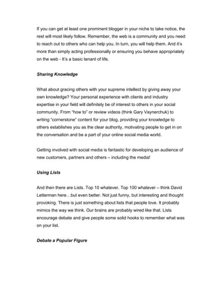 If you can get at least one prominent blogger in your niche to take notice, the
rest will most likely follow. Remember, the web is a community and you need
to reach out to others who can help you. In turn, you will help them. And it’s
more than simply acting professionally or ensuring you behave appropriately
on the web ‐ It’s a basic tenant of life.
Sharing Knowledge
What about gracing others with your supreme intellect by giving away your
own knowledge? Your personal experience with clients and industry
expertise in your field will definitely be of interest to others in your social
community. From “how to” or review videos (think Gary Vaynerchuk) to
writing “cornerstone” content for your blog, providing your knowledge to
others establishes you as the clear authority, motivating people to get in on
the conversation and be a part of your online social media world.
Getting involved with social media is fantastic for developing an audience of
new customers, partners and others – including the media!
Using Lists
And then there are Lists. Top 10 whatever. Top 100 whatever – think David
Letterman here…but even better. Not just funny, but interesting and thought
provoking. There is just something about lists that people love. It probably
mimics the way we think. Our brains are probably wired like that. Lists
encourage debate and give people some solid hooks to remember what was
on your list.
Debate a Popular Figure
 