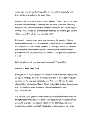 wants right now, the quicker they will be to respond to it, especially when
there will be others offering the same thing.
Case in point: If there is a Starbucks and a Peet’s Coffee location, both close
to where you are when you suddenly want a Carmel Machiatto, (assuming
they have your contact information and know where you are…which may be
coming soon…at least the chance to opt in to this), the one that gets you the
virtual coupon first will get your business, right?
In the past, I have received some heat for making the assertion that you
could market your products and services through Twitter. And although I very
much agree that blatant self-promotion is not what you do with social media,
(nor would that be successful anyway) connecting with others who may
benefit from what you are offering IS a part of it. And I personally don’t mind
it at all.
Is Twitter altering the very way we communicate? Time will tell.
Content Is More Than Copy
I always have to remind people that content is much more than simply words
on a page. Perhaps this is the most important form of online content, but it’s
certainly not the only type, especially now. And yes, I did write the book,
Content Rich: Writing Your Way to Wealth on the Web, but that doesn’t mean
that I don’t discuss video, audio and other types of content every
day…because I do.
Ask yourself, what types of content does my audience respond to? Who am I
trying to reach? Product videos can be very compelling if you sell electronic
goods, for example. How about a video from the CEO of your company
welcoming people to your blog? People that see these videos may share
 