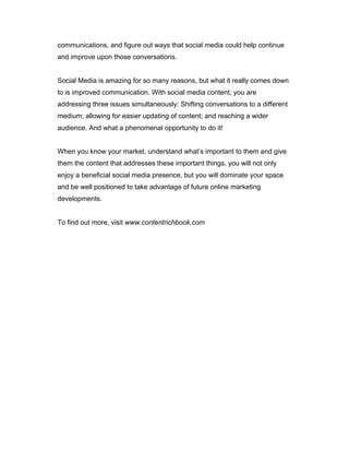 communications, and figure out ways that social media could help continue
and improve upon those conversations.
Social Media is amazing for so many reasons, but what it really comes down
to is improved communication. With social media content, you are
addressing three issues simultaneously: Shifting conversations to a different
medium; allowing for easier updating of content; and reaching a wider
audience. And what a phenomenal opportunity to do it!
When you know your market, understand what’s important to them and give
them the content that addresses these important things, you will not only
enjoy a beneficial social media presence, but you will dominate your space
and be well positioned to take advantage of future online marketing
developments.
To find out more, visit www.contentrichbook.com
 