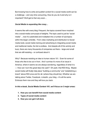 But knowing how to write and publish content for a social media world can be
a challenge – and very time consuming. How do you do it and why is it
important? We’ll get to that very soon…
Social Media is expanding like crazy…
It seems like with every blog I frequent, the topics covered have morphed
into a social media cornucopia of delights. The topic used to just be “social
media” …now it’s subdivided and multiplied into a number of sub-topics
within the larger umbrella. From video marketing and distribution to Social
media tools; social media training and advertising to integrating social media
and traditional media, the list is endless. And despite all of this activity and
buzz, there are many thousands of companies out there – large and small
that are still resisting – or confused about it.
Why? Because resisting an idea is human nature 101. Even for some of
those who like to be out in front. And I surmise it’s more of an issue in
America, where it seems we are always wondering, regardless of what it is
— How can I turn this great idea into cash? Oh yeah, that ROI thing. Maybe
social media will finally help place “building a community” and “establishing a
brand” above ROI once and for all. (where they should be). Whether we are
talking about Twitter, Facebook, LinkedIn, your blog – it’s all the same.
Embrace them now and they will love you back.
In this e-book, Social Media Content 101, we’ll focus on 3 major areas:
1. How you can benefit from social media content
2. Types of social media content
3. How you can get it all done
 