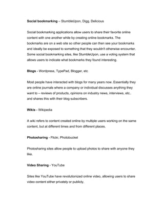 Social bookmarking – StumbleUpon, Digg, Delicious
Social bookmarking applications allow users to share their favorite online
content with one another while by creating online bookmarks. The
bookmarks are on a web site so other people can then see your bookmarks
and ideally be exposed to something that they wouldn't otherwise encounter.
Some social bookmarking sites, like StumbleUpon, use a voting system that
allows users to indicate what bookmarks they found interesting.
Blogs - Wordpress, TypePad, Blogger, etc
Most people have interacted with blogs for many years now. Essentially they
are online journals where a company or individual discusses anything they
want to – reviews of products, opinions on industry news, interviews, etc..
and shares this with their blog subscribers.
Wikis - Wikipedia
A wiki refers to content created online by multiple users working on the same
content, but at different times and from different places.
Photosharing - Flickr, Photobucket
Photosharing sites allow people to upload photos to share with anyone they
like.
Video Sharing - YouTube
Sites like YouTube have revolutionized online video, allowing users to share
video content either privately or publicly.
 