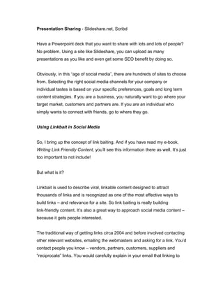 Presentation Sharing - Slideshare.net, Scribd
Have a Powerpoint deck that you want to share with lots and lots of people?
No problem. Using a site like Slideshare, you can upload as many
presentations as you like and even get some SEO benefit by doing so.
Obviously, in this “age of social media”, there are hundreds of sites to choose
from. Selecting the right social media channels for your company or
individual tastes is based on your specific preferences, goals and long term
content strategies. If you are a business, you naturally want to go where your
target market, customers and partners are. If you are an individual who
simply wants to connect with friends, go to where they go.
Using Linkbait in Social Media
So, I bring up the concept of link baiting. And if you have read my e-book,
Writing Link Friendly Content, you’ll see this information there as well. It’s just
too important to not include!
But what is it?
Linkbait is used to describe viral, linkable content designed to attract
thousands of links and is recognized as one of the most effective ways to
build links – and relevance for a site. So link baiting is really building
link‐friendly content. It’s also a great way to approach social media content –
because it gets people interested.
The traditional way of getting links circa 2004 and before involved contacting
other relevant websites, emailing the webmasters and asking for a link. You’d
contact people you know – vendors, partners, customers, suppliers and
“reciprocate” links. You would carefully explain in your email that linking to
 