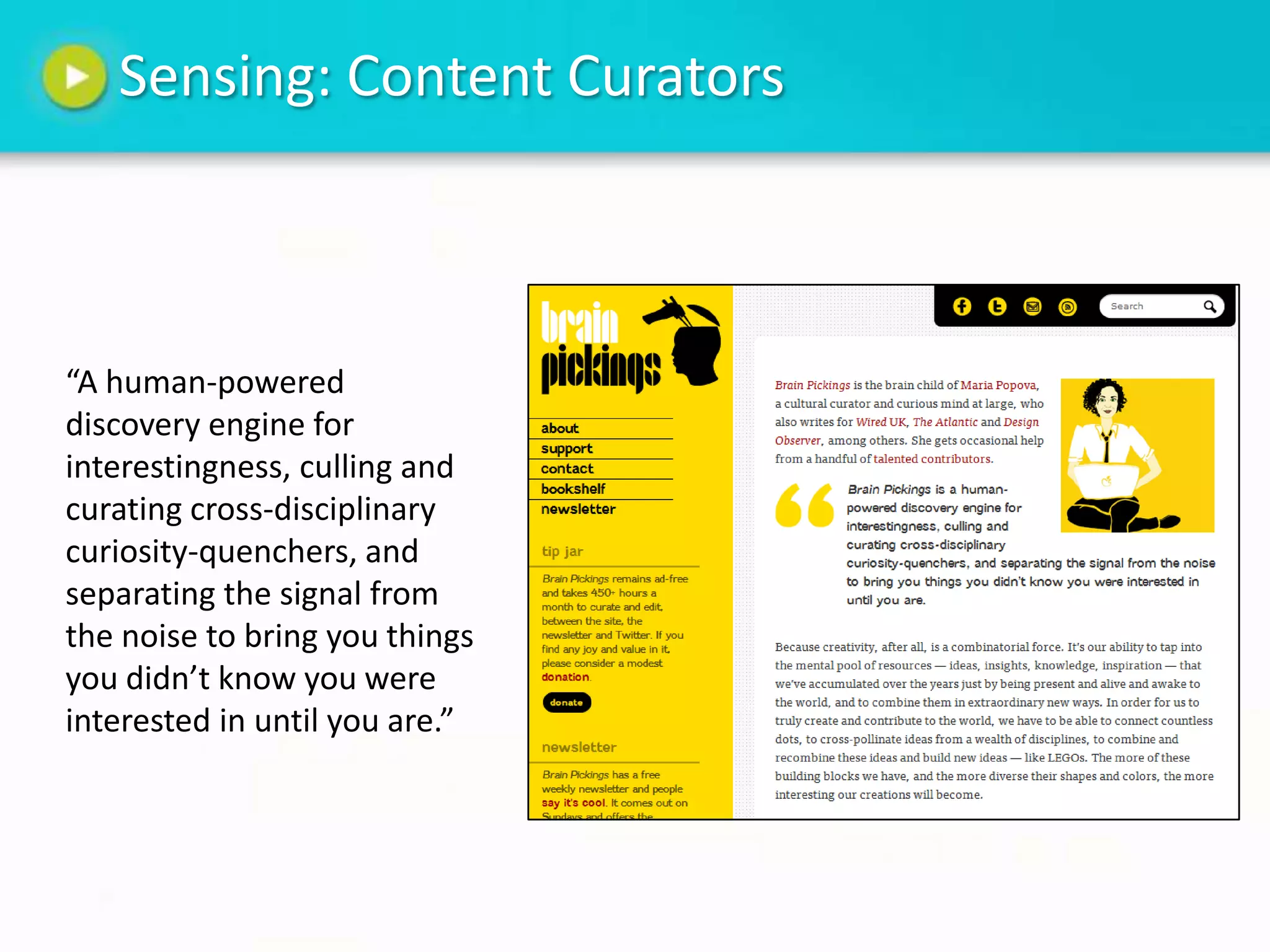Sensing: Content Curators



“A human-powered
discovery engine for
interestingness, culling and
curating cross-disciplinary
curiosity-quenchers, and
separating the signal from
the noise to bring you things
you didn’t know you were
interested in until you are.”
 