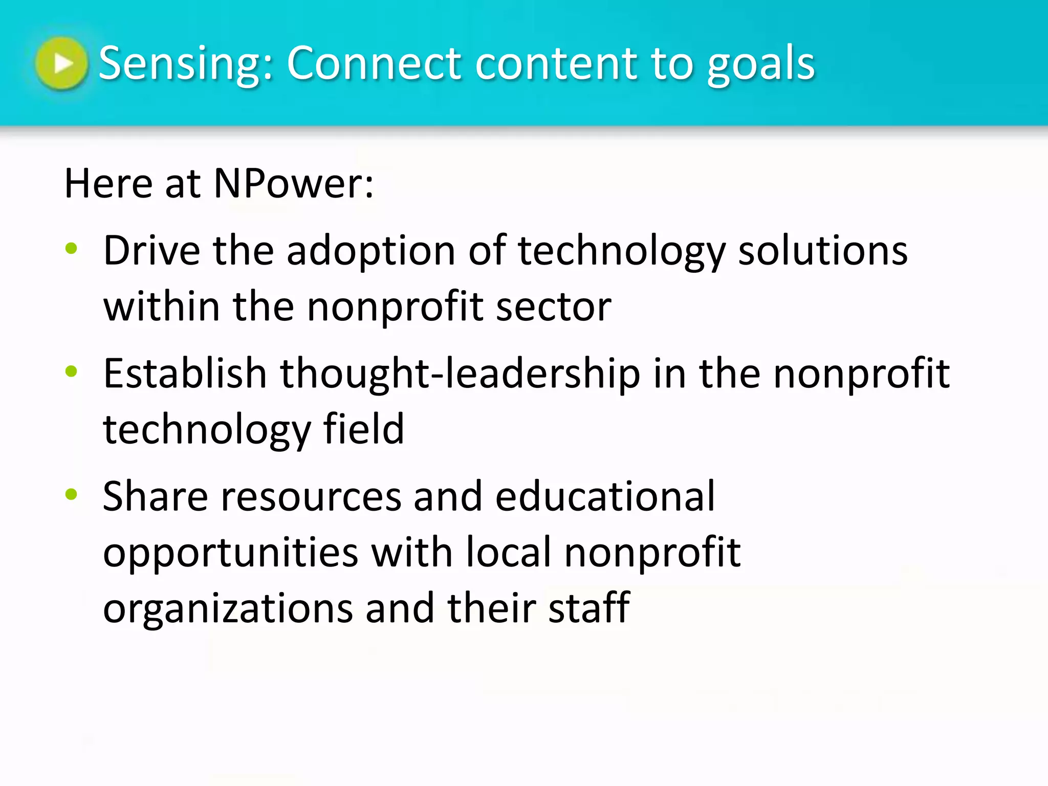 Sensing: Connect content to goals

Here at NPower:
• Drive the adoption of technology solutions
  within the nonprofit sector
• Establish thought-leadership in the nonprofit
  technology field
• Share resources and educational
  opportunities with local nonprofit
  organizations and their staff
 