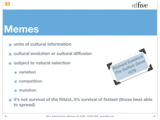33




Memes
 ๏ units of cultural information
 ๏ cultural evolution or cultural diffusion
                                                                                                     ins
                                                                                                  wk e
 ๏ subject to natural selection                                                                 Da en
                                                                                             ard sh G
                                                                                        R ich elﬁ
     ๏ variation                                                                         Th e S 1976

     ๏ competition
     ๏ mutation
 ๏ it’s not survival of the ﬁttest, it’s survival of fastest (those best able
     to spread)

                     225 e. redwood street baltimore, md 21202 410.837.5555 www.idﬁve.com
 