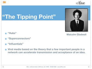 38




“The Tipping Point”

 ๏ “Hubs”                                                                                 Malcolm Gladwell
 ๏ “Superconnectors”
 ๏ “Inﬂuentials”
 ๏ Viral media based on the theory that a few important people in a
     network can accelerate transmission and acceptance of an idea.




                   225 e. redwood street baltimore, md 21202 410.837.5555 www.idﬁve.com
 