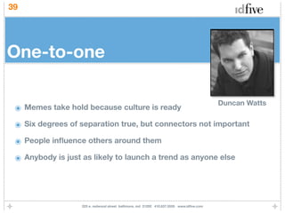 39




One-to-one

                                                                                          Duncan Watts
 ๏ Memes take hold because culture is ready
 ๏ Six degrees of separation true, but connectors not important
 ๏ People inﬂuence others around them
 ๏ Anybody is just as likely to launch a trend as anyone else



                   225 e. redwood street baltimore, md 21202 410.837.5555 www.idﬁve.com
 