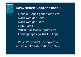60% sehen Content mobil
•  Links auf Apps gehen oft nicht
•  Noch weniger Zeit!
•  Noch weniger Platz
•  Gute Fotos
•  WICHTIG: Mobile optimierte
Landingpages (= NICHT App)
•  Plus: Verwendet Instagram =
sensationelle Interaktions-Raten
 