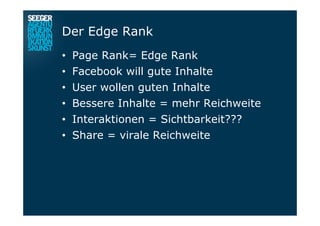 Der Edge Rank
•  Page Rank= Edge Rank
•  Facebook will gute Inhalte
•  User wollen guten Inhalte
•  Bessere Inhalte = mehr Reichweite
•  Interaktionen = Sichtbarkeit???
•  Share = virale Reichweite
 