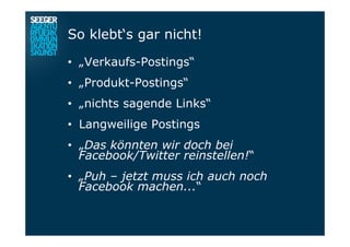 So klebt‘s gar nicht!
•  „Verkaufs-Postings“
•  „Produkt-Postings“
•  „nichts sagende Links“
•  Langweilige Postings
•  „Das könnten wir doch bei
Facebook/Twitter reinstellen!“
•  „Puh – jetzt muss ich auch noch
Facebook machen...“
 