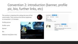 Convention 2: introduction (banner, profile
pic, bio, further links, etc)
This section is important for setting the tone of the
social media. They continue the theme explained
as convention 1. It includes:
Profile picture
Profile name
Banner
Bio
Website links/other links
 