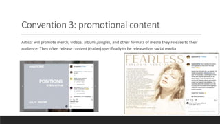 Convention 3: promotional content
Artists will promote merch, videos, albums/singles, and other formats of media they release to their
audience. They often release content (trailer) specifically to be released on social media
 