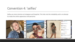 Convention 4: 'selfies'
Selfies are more common on Instagram and Snapchat. This links into the relatability and is an attempt
to create the online appearance and personna.
 