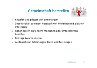 Knüpfen und pflegen von Beziehungen
Zugehörigkeit zu einem Netzwerk von Menschen mit gleichen
Interessen
Sich in Texten auf andere Menschen oder Unternehmen
beziehen
Beiträge kommentieren
Austausch von Erfahrungen, Ideen und Meinungen




                                                        10
 